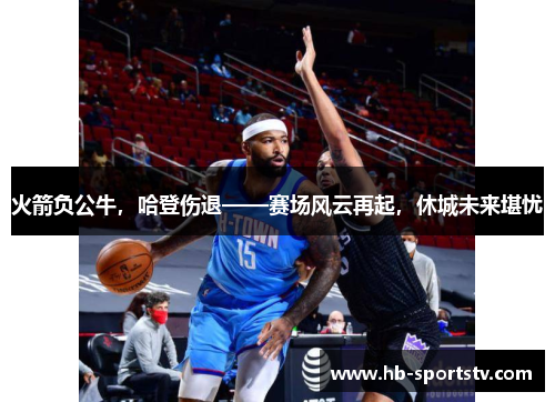 火箭负公牛,哈登伤退——赛场风云再起,休城未来堪忧